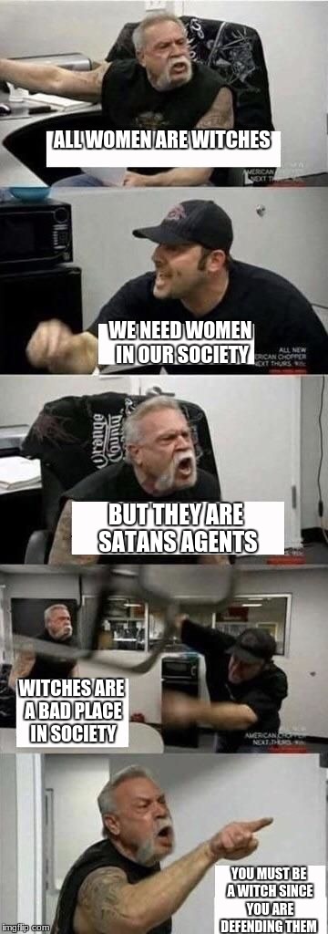 American Chopper Argument | ALL WOMEN ARE WITCHES; WE NEED WOMEN IN OUR SOCIETY; BUT THEY ARE SATANS AGENTS; WITCHES ARE A BAD PLACE IN SOCIETY; YOU MUST BE A WITCH SINCE YOU ARE DEFENDING THEM | image tagged in american chopper argument | made w/ Imgflip meme maker