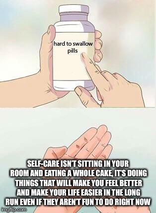 Hard To Swallow Pills Meme | SELF-CARE ISN’T SITTING IN YOUR ROOM AND EATING A WHOLE CAKE, IT’S DOING THINGS THAT WILL MAKE YOU FEEL BETTER AND MAKE YOUR LIFE EASIER IN THE LONG RUN EVEN IF THEY AREN’T FUN TO DO RIGHT NOW | image tagged in hard to swallow pills | made w/ Imgflip meme maker