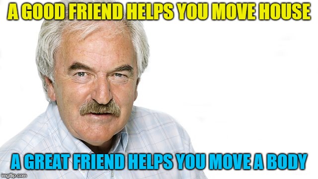 A GOOD FRIEND HELPS YOU MOVE HOUSE A GREAT FRIEND HELPS YOU MOVE A BODY | made w/ Imgflip meme maker