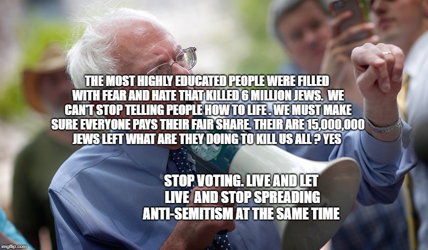 Bernie Sanders megaphone | THE MOST HIGHLY EDUCATED PEOPLE WERE FILLED WITH FEAR AND HATE THAT KILLED 6 MILLION JEWS.  WE CAN'T STOP TELLING PEOPLE HOW TO LIFE . WE MUST MAKE SURE EVERYONE PAYS THEIR FAIR SHARE. THEIR ARE 15,000,000 JEWS LEFT WHAT ARE THEY DOING TO KILL US ALL ? YES; STOP VOTING. LIVE AND LET LIVE  AND STOP SPREADING ANTI-SEMITISM AT THE SAME TIME | image tagged in bernie sanders megaphone | made w/ Imgflip meme maker