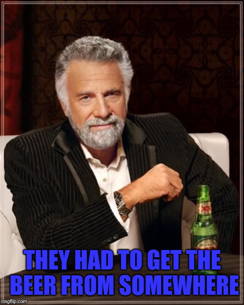 The Most Interesting Man In The World Meme | THEY HAD TO GET THE BEER FROM SOMEWHERE | image tagged in memes,the most interesting man in the world | made w/ Imgflip meme maker