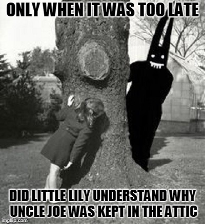 peek-a-boooooooooooo! to this meme (and why did I submit it you might ask? I dunno...) |  ONLY WHEN IT WAS TOO LATE; DID LITTLE LILY UNDERSTAND WHY UNCLE JOE WAS KEPT IN THE ATTIC | image tagged in memes,creepy,photo,creepy uncle joe | made w/ Imgflip meme maker