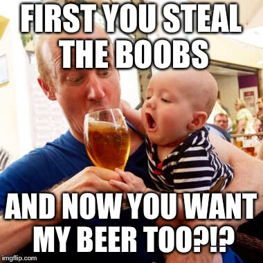 Can(‘t) always have what you want | FIRST YOU STEAL THE BOOBS; AND NOW YOU WANT MY BEER TOO?!? | image tagged in beer,boobs,dad,baby,mom | made w/ Imgflip meme maker