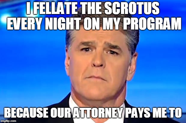 Sad Sean Hannity | I FELLATE THE SCROTUS EVERY NIGHT ON MY PROGRAM; BECAUSE OUR ATTORNEY PAYS ME TO | image tagged in trump,stormy daniels,michael cohen,russia,sean hannity,fox news | made w/ Imgflip meme maker