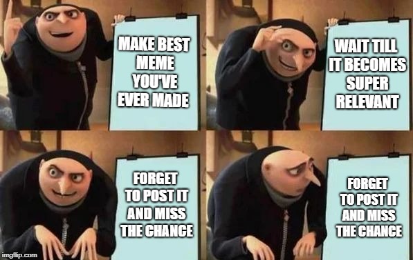 me everytime | MAKE BEST MEME YOU'VE EVER MADE; WAIT TILL IT BECOMES SUPER RELEVANT; FORGET TO POST IT AND MISS THE CHANCE; FORGET TO POST IT AND MISS THE CHANCE | image tagged in gru's plan | made w/ Imgflip meme maker