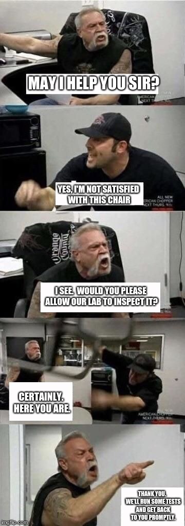 Don't believe the fake media.  Here's how the talk really went down! | MAY I HELP YOU SIR? YES, I'M NOT SATISFIED WITH THIS CHAIR; I SEE.  WOULD YOU PLEASE ALLOW OUR LAB TO INSPECT IT? CERTAINLY. HERE YOU ARE. THANK YOU.  WE'LL RUN SOME TESTS AND GET BACK TO YOU PROMPTLY. | image tagged in american chopper argument,fake news,funny,memes | made w/ Imgflip meme maker