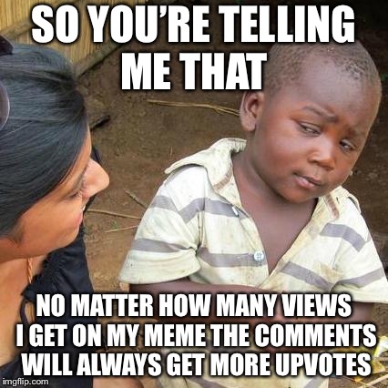 Third World Skeptical Kid Meme | SO YOU’RE TELLING ME THAT; NO MATTER HOW MANY VIEWS I GET ON MY MEME THE COMMENTS WILL ALWAYS GET MORE UPVOTES | image tagged in memes,third world skeptical kid | made w/ Imgflip meme maker