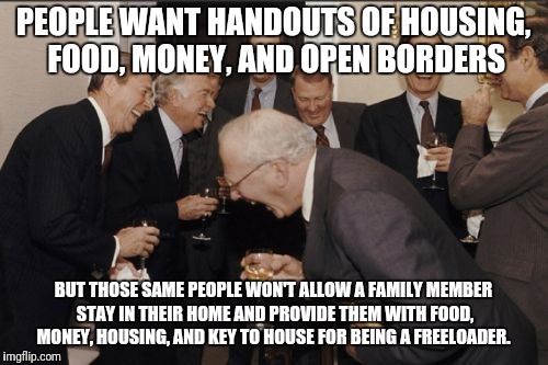 Laughing Men In Suits | PEOPLE WANT HANDOUTS OF HOUSING, FOOD, MONEY, AND OPEN BORDERS; BUT THOSE SAME PEOPLE WON'T ALLOW A FAMILY MEMBER STAY IN THEIR HOME AND PROVIDE THEM WITH FOOD, MONEY, HOUSING, AND KEY TO HOUSE FOR BEING A FREELOADER. | image tagged in memes,laughing men in suits | made w/ Imgflip meme maker