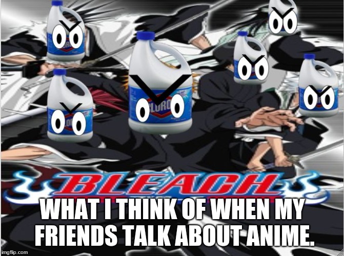 bleach... apparently it's an anime | WHAT I THINK OF WHEN MY FRIENDS TALK ABOUT ANIME. | image tagged in memes | made w/ Imgflip meme maker