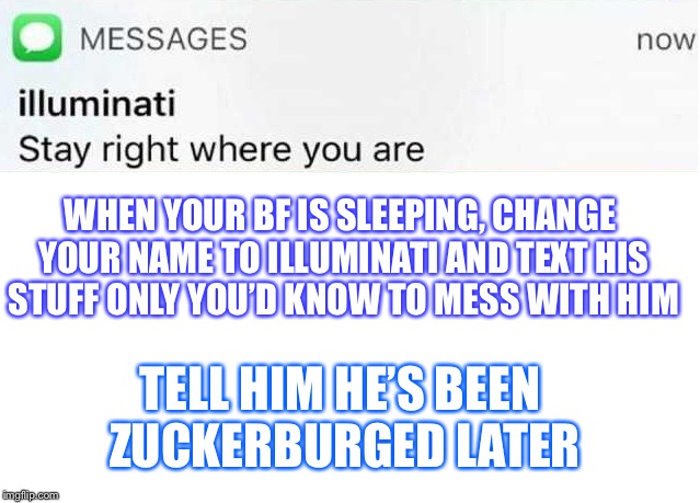 Illuminati text | WHEN YOUR BF IS SLEEPING, CHANGE YOUR NAME TO ILLUMINATI AND TEXT HIS STUFF ONLY YOU’D KNOW TO MESS WITH HIM; TELL HIM HE’S BEEN ZUCKERBURGED LATER | image tagged in illuminati text | made w/ Imgflip meme maker