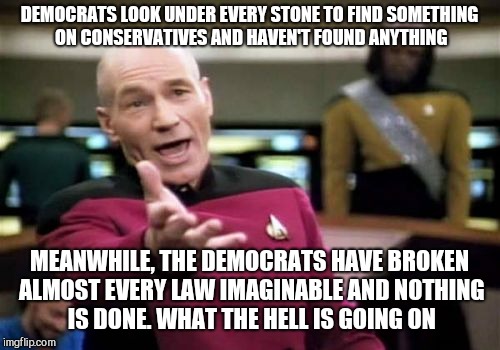 Picard Wtf Meme | DEMOCRATS LOOK UNDER EVERY STONE TO FIND SOMETHING ON CONSERVATIVES AND HAVEN'T FOUND ANYTHING; MEANWHILE, THE DEMOCRATS HAVE BROKEN ALMOST EVERY LAW IMAGINABLE AND NOTHING IS DONE. WHAT THE HELL IS GOING ON | image tagged in memes,picard wtf | made w/ Imgflip meme maker