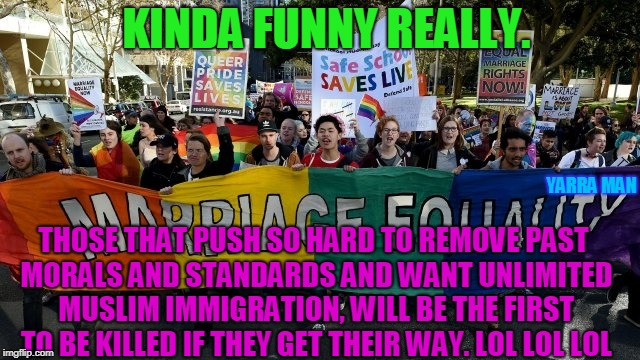 KINDA FUNNY REALLY. YARRA MAN; THOSE THAT PUSH SO HARD TO REMOVE PAST MORALS AND STANDARDS AND WANT UNLIMITED MUSLIM IMMIGRATION, WILL BE THE FIRST TO BE KILLED IF THEY GET THEIR WAY. LOL LOL LOL | image tagged in muslim love lgbti | made w/ Imgflip meme maker