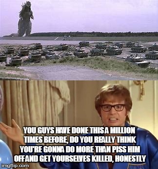 So Many Tax Dollars and Lives Thrown Away  | YOU GUYS HAVE DONE THIS A MILLION TIMES BEFORE, DO YOU REALLY THINK YOU'RE GONNA DO MORE THAN PISS HIM OFF AND GET YOURSELVES KILLED, HONESTLY | image tagged in godzilla,austin powers honestly | made w/ Imgflip meme maker