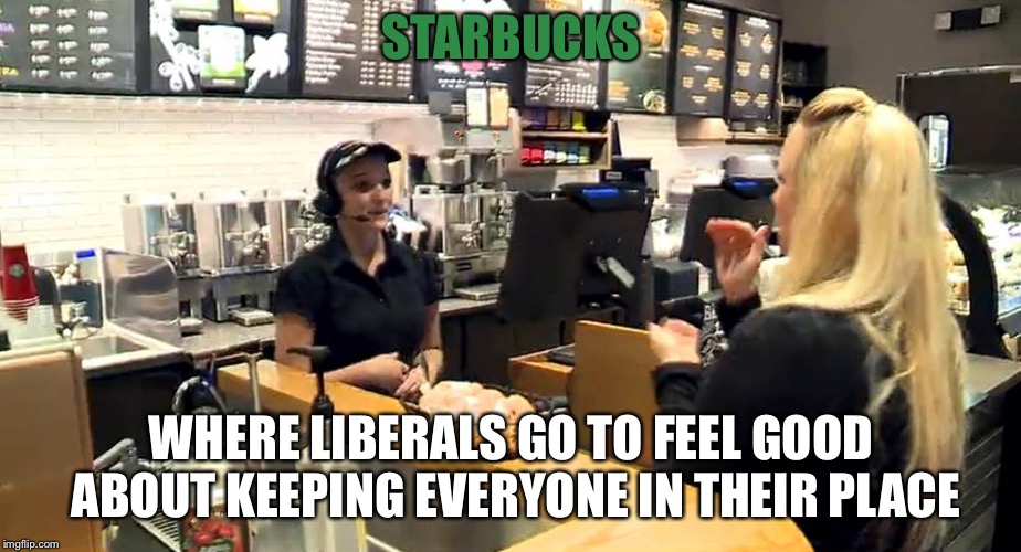 Starbucks  | STARBUCKS; WHERE LIBERALS GO TO FEEL GOOD ABOUT KEEPING EVERYONE IN THEIR PLACE | image tagged in starbucks cashier | made w/ Imgflip meme maker