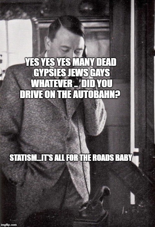 hitler | YES YES YES MANY DEAD GYPSIES JEWS GAYS WHATEVER ..  DID YOU DRIVE ON THE AUTOBAHN? STATISM...IT'S ALL FOR THE ROADS BABY | image tagged in hitler | made w/ Imgflip meme maker