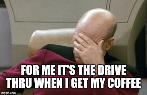 Captain Picard Facepalm Meme | FOR ME IT'S THE DRIVE THRU WHEN I GET MY COFFEE | image tagged in memes,captain picard facepalm | made w/ Imgflip meme maker