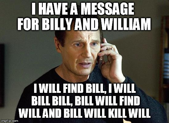 Liam Neeson Taken 2 Meme | I HAVE A MESSAGE FOR BILLY AND WILLIAM; I WILL FIND BILL, I WILL BILL BILL, BILL WILL FIND WILL AND BILL WILL KILL WILL | image tagged in memes,liam neeson taken 2 | made w/ Imgflip meme maker