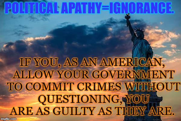 Political Apathy Defined | POLITICAL APATHY=IGNORANCE. IF YOU, AS AN AMERICAN, ALLOW YOUR GOVERNMENT TO COMMIT CRIMES WITHOUT QUESTIONING, YOU ARE AS GUILTY AS THEY ARE. | image tagged in liberty,political,apathy | made w/ Imgflip meme maker