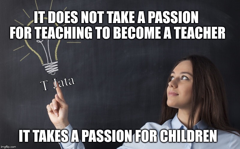 The Makings of a Teacher | IT DOES NOT TAKE A PASSION FOR TEACHING TO BECOME A TEACHER; T Jata; T Jata; IT TAKES A PASSION FOR CHILDREN | image tagged in teacher,teachers,memes,school | made w/ Imgflip meme maker