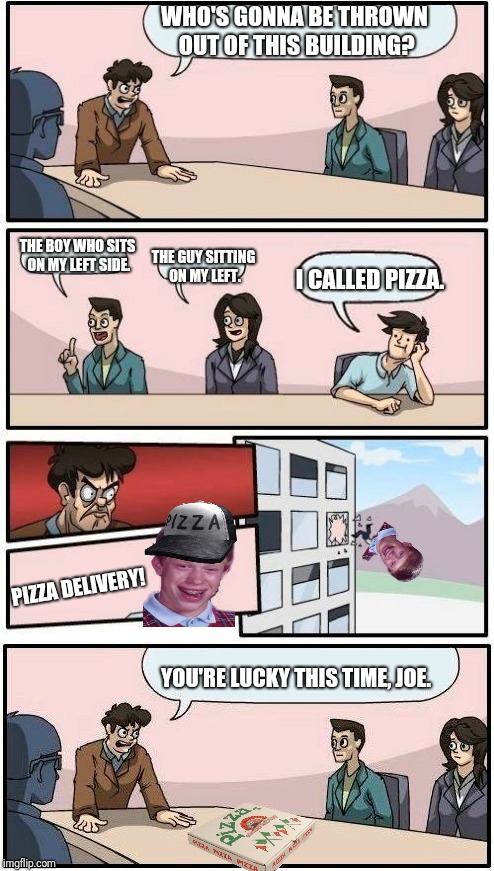 Twist. | WHO'S GONNA BE THROWN OUT OF THIS BUILDING? THE BOY WHO SITS ON MY LEFT SIDE. THE GUY SITTING ON MY LEFT. I CALLED PIZZA. PIZZA DELIVERY! YOU'RE LUCKY THIS TIME, JOE. | image tagged in boardroom meeting suggestion,bad luck brian | made w/ Imgflip meme maker