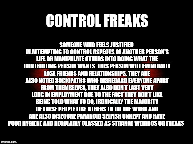 Control Freaks | SOMEONE WHO FEELS JUSTIFIED IN ATTEMPTING TO CONTROL ASPECTS OF ANOTHER PERSON’S LIFE OR MANIPULATE OTHERS INTO DOING WHAT THE CONTROLLING PERSON WANTS. THIS PERSON WILL EVENTUALLY LOSE FRIENDS AND RELATIONSHIPS. THEY ARE ALSO NOTED SOCIOPATHS WHO DISREGARD EVERYONE APART FROM THEMSELVES, THEY ALSO DON’T LAST VERY LONG IN EMPLOYMENT DUE TO THE FACT THEY DON’T LIKE BEING TOLD WHAT TO DO, IRONICALLY THE MAJORITY OF THESE PEOPLE LIKE OTHERS TO DO THE WORK AND ARE ALSO INSECURE PARANOID SELFISH UNKEPT AND HAVE POOR HYGIENE AND REGULARLY CLASSED AS STRANGE WEIRDOS OR FREAKS; CONTROL FREAKS | image tagged in evil,control | made w/ Imgflip meme maker
