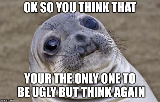 Awkward Moment Sealion | OK SO YOU THINK THAT; YOUR THE ONLY ONE TO BE UGLY BUT THINK AGAIN | image tagged in memes,awkward moment sealion | made w/ Imgflip meme maker