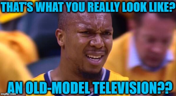 huh | THAT'S WHAT YOU REALLY LOOK LIKE? AN OLD-MODEL TELEVISION?? | image tagged in huh | made w/ Imgflip meme maker