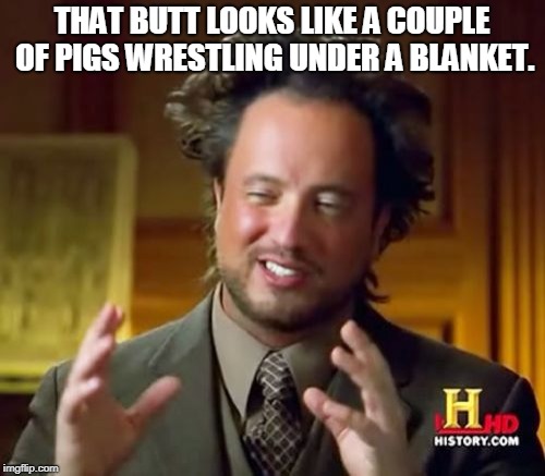 Ancient Aliens Meme | THAT BUTT LOOKS LIKE A COUPLE OF PIGS WRESTLING UNDER A BLANKET. | image tagged in memes,ancient aliens | made w/ Imgflip meme maker