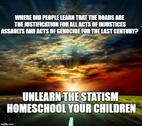 Road  | WHERE DID PEOPLE LEARN THAT THE ROADS ARE THE JUSTIFICATION FOR ALL ACTS OF INJUSTICES ASSAULTS AND ACTS OF GENOCIDE FOR THE LAST CENTURY? UNLEARN THE STATISM   HOMESCHOOL YOUR CHILDREN | image tagged in road | made w/ Imgflip meme maker