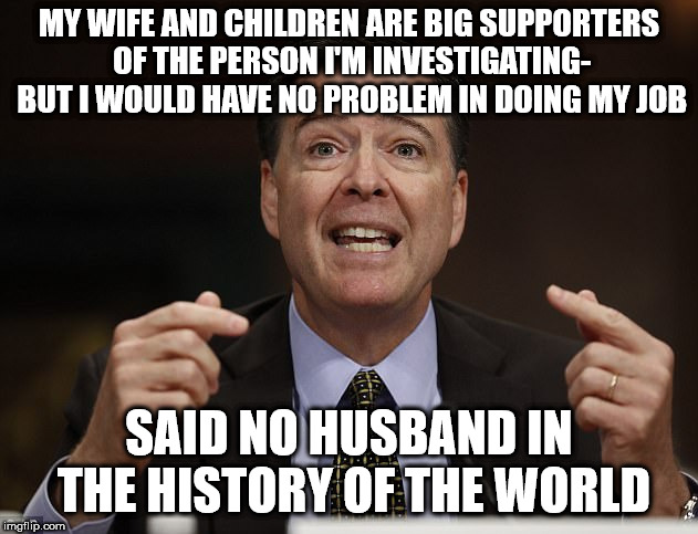 James comey | MY WIFE AND CHILDREN ARE BIG SUPPORTERS OF THE PERSON I'M INVESTIGATING- BUT I WOULD HAVE NO PROBLEM IN DOING MY JOB; SAID NO HUSBAND IN THE HISTORY OF THE WORLD | image tagged in james comey | made w/ Imgflip meme maker