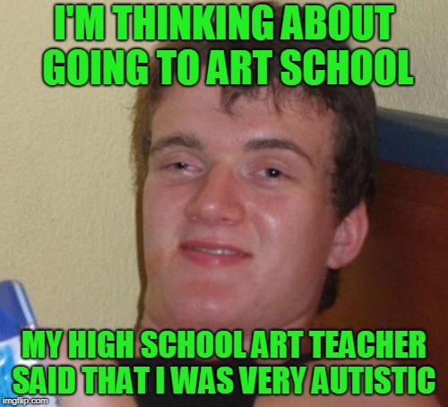 Artsy fartsy syndrome. | I'M THINKING ABOUT GOING TO ART SCHOOL; MY HIGH SCHOOL ART TEACHER SAID THAT I WAS VERY AUTISTIC | image tagged in memes,10 guy | made w/ Imgflip meme maker