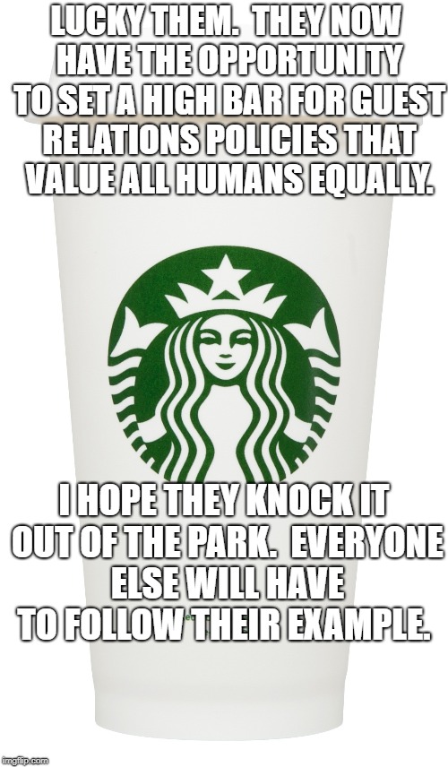 Starbucks | LUCKY THEM.  THEY NOW HAVE THE OPPORTUNITY TO SET A HIGH BAR FOR GUEST RELATIONS POLICIES THAT VALUE ALL HUMANS EQUALLY. I HOPE THEY KNOCK IT OUT OF THE PARK.  EVERYONE ELSE WILL HAVE TO FOLLOW THEIR EXAMPLE. | image tagged in starbucks | made w/ Imgflip meme maker