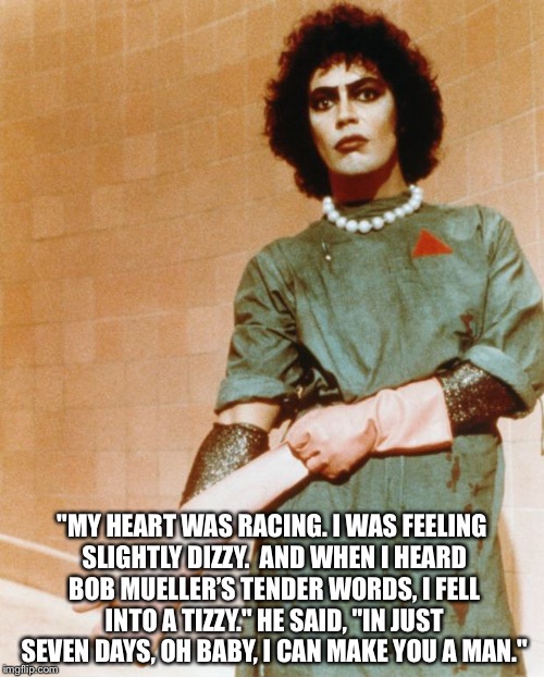 Rocky Horror Glove Snap | "MY HEART WAS RACING. I WAS FEELING SLIGHTLY DIZZY. 
AND WHEN I HEARD BOB MUELLER’S TENDER WORDS, I FELL INTO A TIZZY."
HE SAID, "IN JUST SEVEN DAYS, OH BABY, I CAN MAKE YOU A MAN." | image tagged in rocky horror glove snap | made w/ Imgflip meme maker
