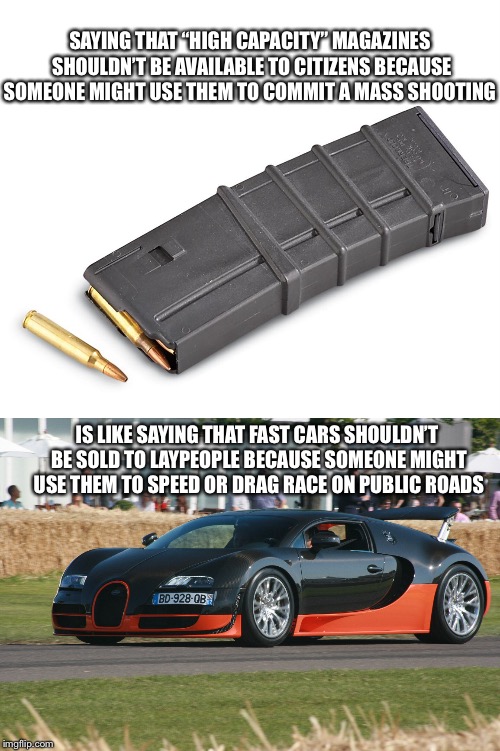 No one needs a car that can go 267 mph | SAYING THAT “HIGH CAPACITY” MAGAZINES SHOULDN’T BE AVAILABLE TO CITIZENS BECAUSE SOMEONE MIGHT USE THEM TO COMMIT A MASS SHOOTING; IS LIKE SAYING THAT FAST CARS SHOULDN’T BE SOLD TO LAYPEOPLE BECAUSE SOMEONE MIGHT USE THEM TO SPEED OR DRAG RACE ON PUBLIC ROADS | image tagged in gun control,cars | made w/ Imgflip meme maker