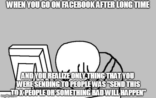 This is recreation of one of my first memes that i didn't created in english | WHEN YOU GO ON FACEBOOK AFTER LONG TIME; AND YOU REALIZE ONLY THING THAT YOU WERE SENDING TO PEOPLE WAS "SEND THIS TO X PEOPLE OR SOMETHING BAD WILL HAPPEN" | image tagged in memes,computer guy facepalm,facebook,facebook problems | made w/ Imgflip meme maker