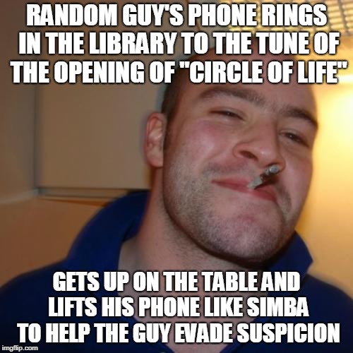 Good Guy Greg Meme | RANDOM GUY'S PHONE RINGS IN THE LIBRARY TO THE TUNE OF THE OPENING OF "CIRCLE OF LIFE"; GETS UP ON THE TABLE AND LIFTS HIS PHONE LIKE SIMBA TO HELP THE GUY EVADE SUSPICION | image tagged in memes,good guy greg | made w/ Imgflip meme maker
