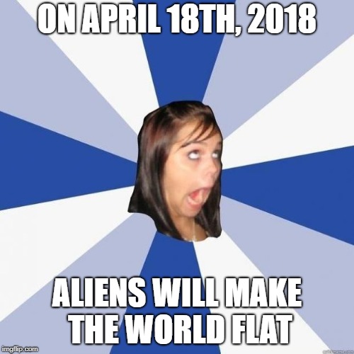 omg girl | ON APRIL 18TH, 2018; ALIENS WILL MAKE THE WORLD FLAT | image tagged in omg girl | made w/ Imgflip meme maker