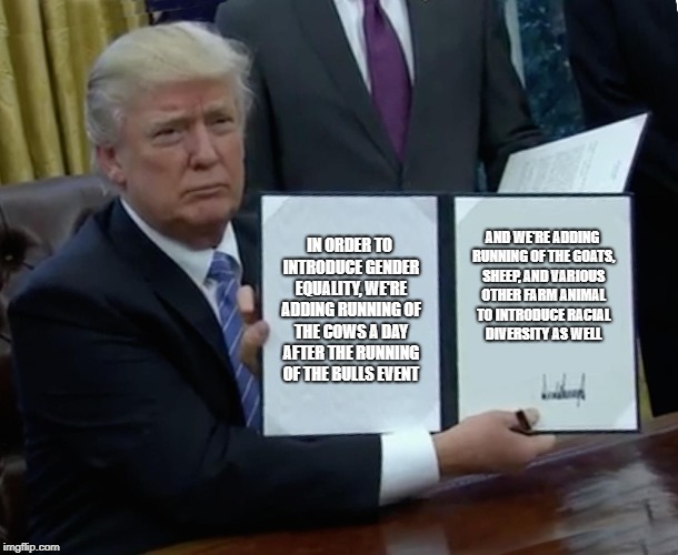Trump Bill Signing Meme | IN ORDER TO INTRODUCE GENDER EQUALITY, WE'RE ADDING RUNNING OF THE COWS A DAY AFTER THE RUNNING OF THE BULLS EVENT; AND WE'RE ADDING RUNNING OF THE GOATS, SHEEP, AND VARIOUS OTHER FARM ANIMAL TO INTRODUCE RACIAL DIVERSITY AS WELL | image tagged in memes,trump bill signing | made w/ Imgflip meme maker