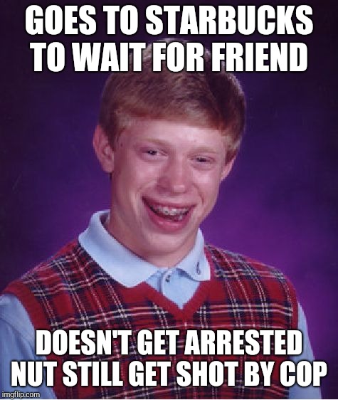 Bad Luck Brian | GOES TO STARBUCKS TO WAIT FOR FRIEND; DOESN'T GET ARRESTED NUT STILL GET SHOT BY COP | image tagged in memes,bad luck brian | made w/ Imgflip meme maker