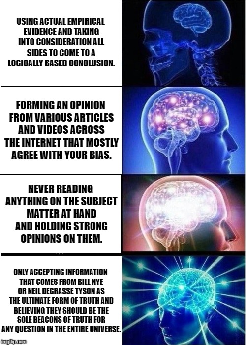 Expanding Brain Meme | USING ACTUAL EMPIRICAL EVIDENCE AND TAKING INTO CONSIDERATION ALL SIDES TO COME TO A LOGICALLY BASED CONCLUSION. FORMING AN OPINION FROM VARIOUS ARTICLES AND VIDEOS ACROSS THE INTERNET THAT MOSTLY AGREE WITH YOUR BIAS. NEVER READING ANYTHING ON THE SUBJECT MATTER AT HAND AND HOLDING STRONG OPINIONS ON THEM. ONLY ACCEPTING INFORMATION THAT COMES FROM BILL NYE OR NEIL DEGRASSE TYSON AS THE ULTIMATE FORM OF TRUTH AND BELIEVING THEY SHOULD BE THE SOLE BEACONS OF TRUTH FOR ANY QUESTION IN THE ENTIRE UNIVERSE. | image tagged in memes,expanding brain | made w/ Imgflip meme maker