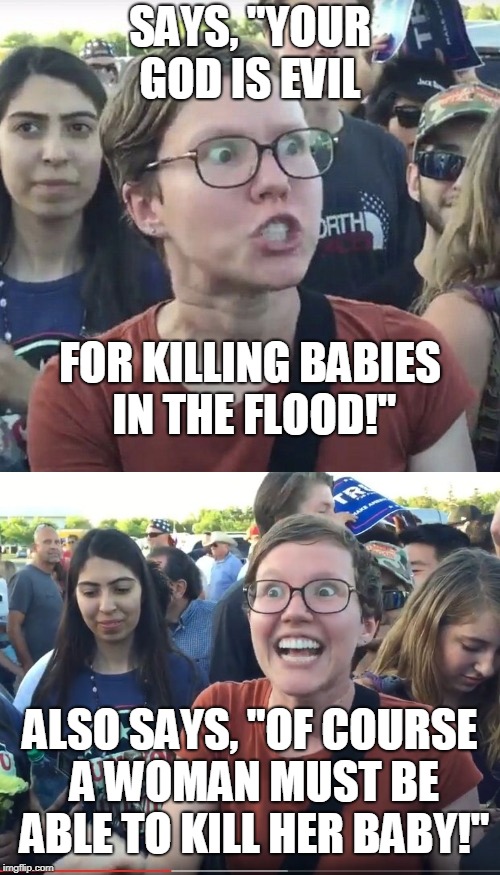 What makes "triggered feminist" happy?  | SAYS, "YOUR GOD IS EVIL; FOR KILLING BABIES IN THE FLOOD!"; ALSO SAYS, "OF COURSE A WOMAN MUST BE ABLE TO KILL HER BABY!" | image tagged in triggered feminist,god,babies,pro choice,happy,memes | made w/ Imgflip meme maker