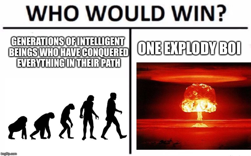 Who Would Win? Meme | ONE EXPLODY BOI; GENERATIONS OF INTELLIGENT BEINGS WHO HAVE CONQUERED EVERYTHING IN THEIR PATH | image tagged in memes,who would win | made w/ Imgflip meme maker