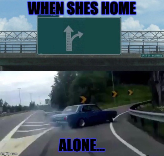 Left Exit 12 Off Ramp | WHEN SHES HOME; ALONE... | image tagged in memes,left exit 12 off ramp | made w/ Imgflip meme maker