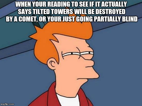 Futurama Fry | WHEN YOUR READING TO SEE IF IT ACTUALLY SAYS TILTED TOWERS WILL BE DESTROYED BY A COMET, OR YOUR JUST GOING PARTIALLY BLIND | image tagged in memes,futurama fry | made w/ Imgflip meme maker