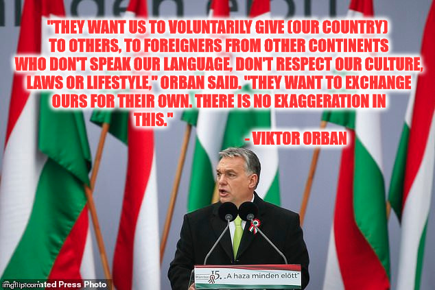 Viktor Orban | "THEY WANT US TO VOLUNTARILY GIVE (OUR COUNTRY) TO OTHERS, TO FOREIGNERS FROM OTHER CONTINENTS WHO DON'T SPEAK OUR LANGUAGE, DON'T RESPECT OUR CULTURE, LAWS OR LIFESTYLE," ORBAN SAID. "THEY WANT TO EXCHANGE OURS FOR THEIR OWN. THERE IS NO EXAGGERATION IN THIS."
                                                                                                  - VIKTOR ORBAN | image tagged in hungary,eu,migrants,muslim,islam,invasion | made w/ Imgflip meme maker