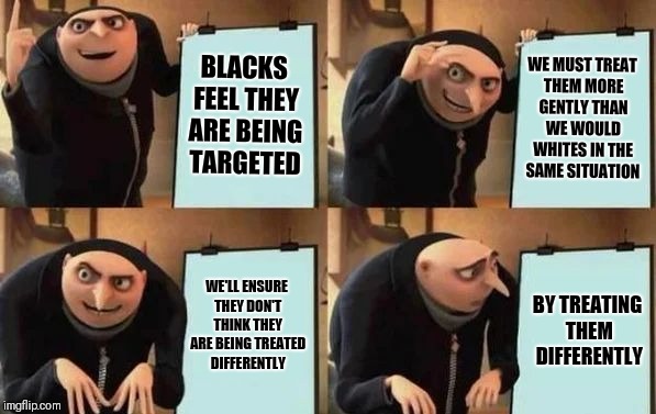 Starbuck's plan | BLACKS FEEL THEY ARE BEING TARGETED; WE MUST TREAT THEM MORE GENTLY THAN WE WOULD WHITES IN THE SAME SITUATION; WE'LL ENSURE THEY DON'T THINK THEY ARE BEING TREATED DIFFERENTLY; BY TREATING THEM DIFFERENTLY | image tagged in gru's plan,memes | made w/ Imgflip meme maker
