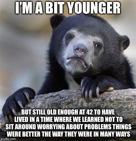Confession Bear Meme | I’M A BIT YOUNGER BUT STILL OLD ENOUGH AT 42 TO HAVE LIVED IN A TIME WHERE WE LEARNED NOT TO SIT AROUND WORRYING ABOUT PROBLEMS THINGS WERE  | image tagged in memes,confession bear | made w/ Imgflip meme maker