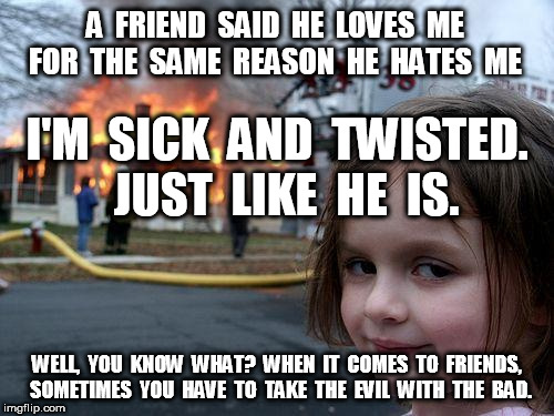 Disaster Girl Take The Evil With The Bad | A  FRIEND  SAID  HE  LOVES  ME  FOR  THE  SAME  REASON  HE  HATES  ME; I'M  SICK  AND  TWISTED.  JUST  LIKE  HE  IS. WELL,  YOU  KNOW  WHAT?  WHEN  IT  COMES  TO  FRIENDS,  SOMETIMES  YOU  HAVE  TO  TAKE  THE  EVIL  WITH  THE  BAD. | image tagged in memes,disaster girl,evil,bad luck brian | made w/ Imgflip meme maker