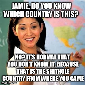 scumbag teacher | JAMIE, DO YOU KNOW WHICH COUNTRY IS THIS? NO? IT'S NORMAL THAT YOU DON'T KNOW IT, BECAUSE THAT IS THE SHITHOLE COUNTRY FROM WHERE YOU CAME | image tagged in scumbag teacher | made w/ Imgflip meme maker