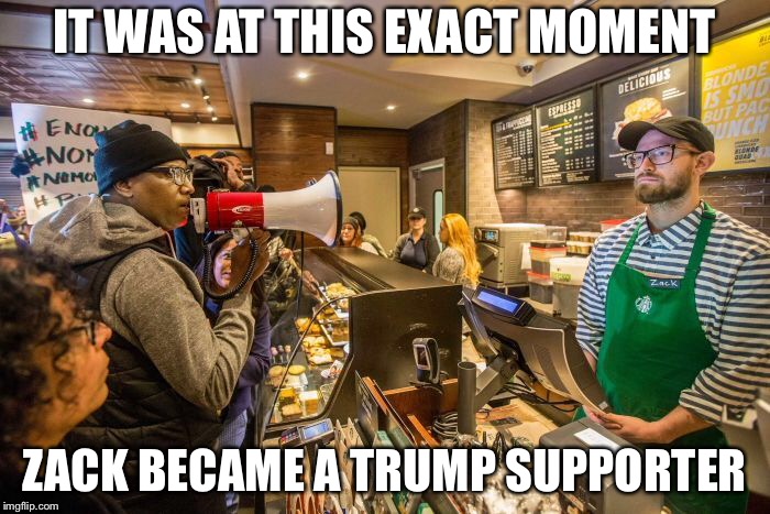 IT WAS AT THIS EXACT MOMENT; ZACK BECAME A TRUMP SUPPORTER | image tagged in politics,starbucks,trump,libtards | made w/ Imgflip meme maker